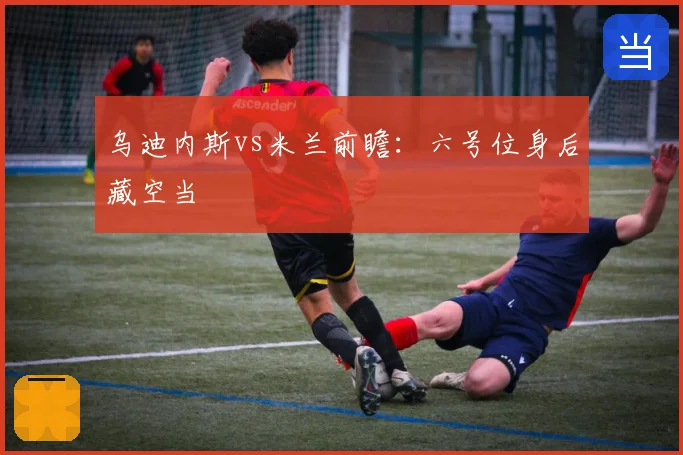 乌迪内斯vs米兰前瞻：六号位身后藏空当